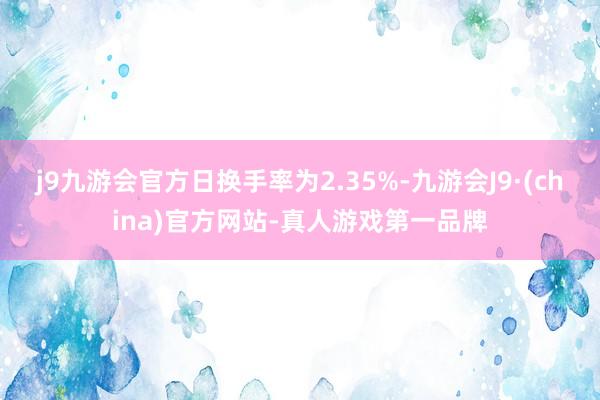 j9九游会官方日换手率为2.35%-九游会J9·(china)官方网站-真人游戏第一品牌