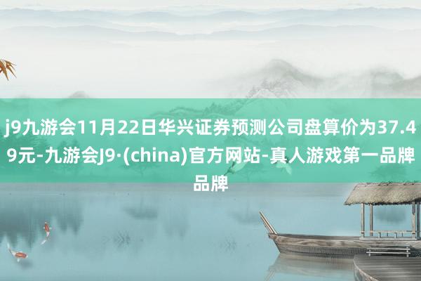 j9九游会11月22日华兴证券预测公司盘算价为37.49元-九游会J9·(china)官方网站-真人游戏第一品牌