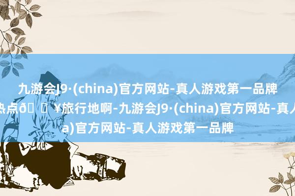 九游会J9·(china)官方网站-真人游戏第一品牌九游会J9这种热点🔥旅行地啊-九游会J9·(china)官方网站-真人游戏第一品牌