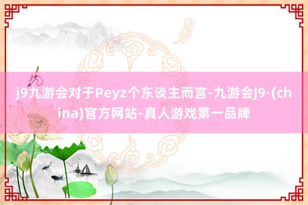 j9九游会对于Peyz个东谈主而言-九游会J9·(china)官方网站-真人游戏第一品牌