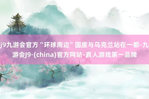 j9九游会官方“环球南边”国度与乌克兰站在一都-九游会J9·(china)官方网站-真人游戏第一品牌