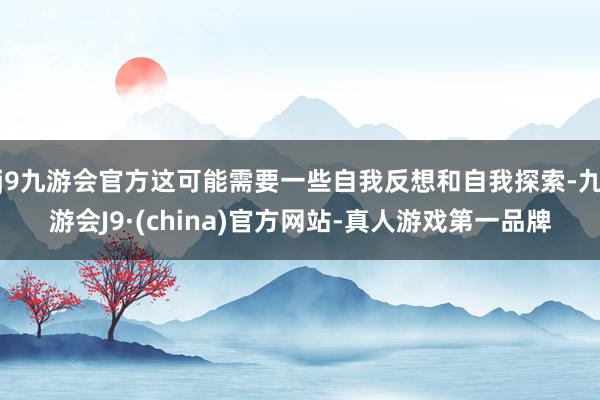 j9九游会官方这可能需要一些自我反想和自我探索-九游会J9·(china)官方网站-真人游戏第一品牌