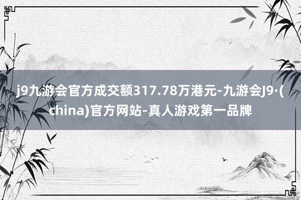 j9九游会官方成交额317.78万港元-九游会J9·(china)官方网站-真人游戏第一品牌