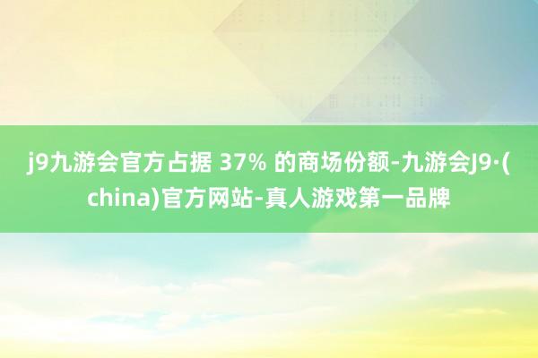 j9九游会官方占据 37% 的商场份额-九游会J9·(china)官方网站-真人游戏第一品牌