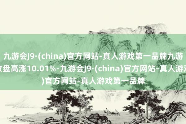 九游会J9·(china)官方网站-真人游戏第一品牌九游会J9当日收盘高涨10.01%-九游会J9·(china)官方网站-真人游戏第一品牌