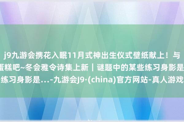 j9九游会携花入眠11月式神出生仪式壁纸献上！与崽崽们共享甘好意思蛋糕吧~冬会雅令诗集上新｜谜题中的某些练习身影是…-九游会J9·(china)官方网站-真人游戏第一品牌