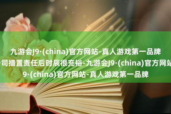 九游会J9·(china)官方网站-真人游戏第一品牌九游会J9不再作念公司措置责任后时辰很充裕-九游会J9·(china)官方网站-真人游戏第一品牌