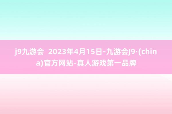 j9九游会  2023年4月15日-九游会J9·(china)官方网站-真人游戏第一品牌