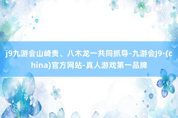 j9九游会山崎贵、八木龙一共同抓导-九游会J9·(china)官方网站-真人游戏第一品牌