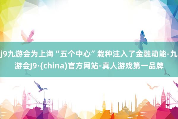 j9九游会为上海“五个中心”栽种注入了金融动能-九游会J9·(china)官方网站-真人游戏第一品牌