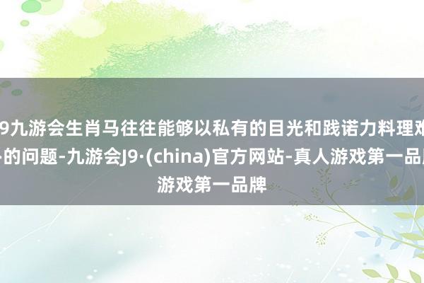 j9九游会生肖马往往能够以私有的目光和践诺力料理难办的问题-九游会J9·(china)官方网站-真人游戏第一品牌