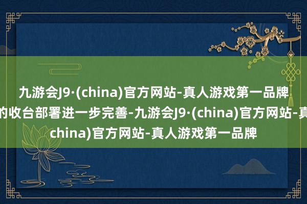 九游会J9·(china)官方网站-真人游戏第一品牌九游会J9自如军的收台部署进一步完善-九游会J9·(china)官方网站-真人游戏第一品牌