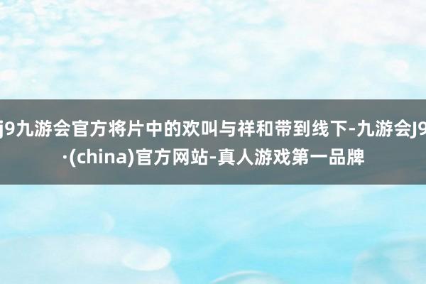 j9九游会官方将片中的欢叫与祥和带到线下-九游会J9·(china)官方网站-真人游戏第一品牌