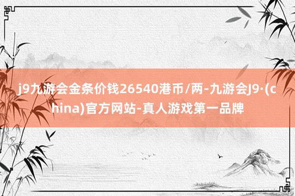 j9九游会金条价钱26540港币/两-九游会J9·(china)官方网站-真人游戏第一品牌