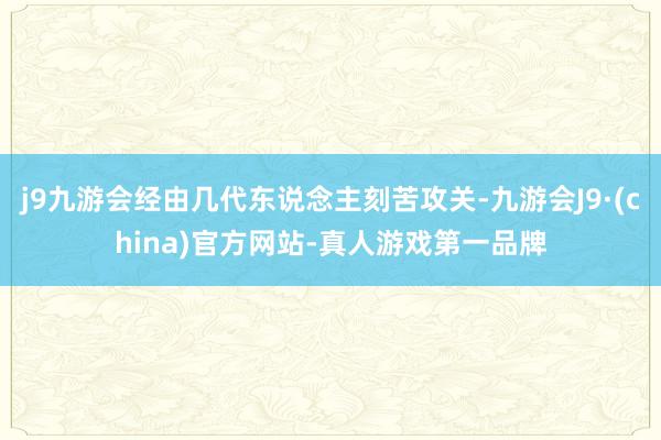 j9九游会经由几代东说念主刻苦攻关-九游会J9·(china)官方网站-真人游戏第一品牌