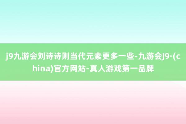 j9九游会刘诗诗则当代元素更多一些-九游会J9·(china)官方网站-真人游戏第一品牌