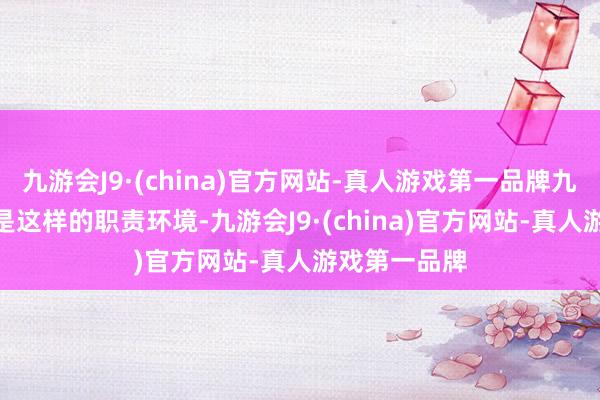 九游会J9·(china)官方网站-真人游戏第一品牌九游会J9但恰是这样的职责环境-九游会J9·(china)官方网站-真人游戏第一品牌