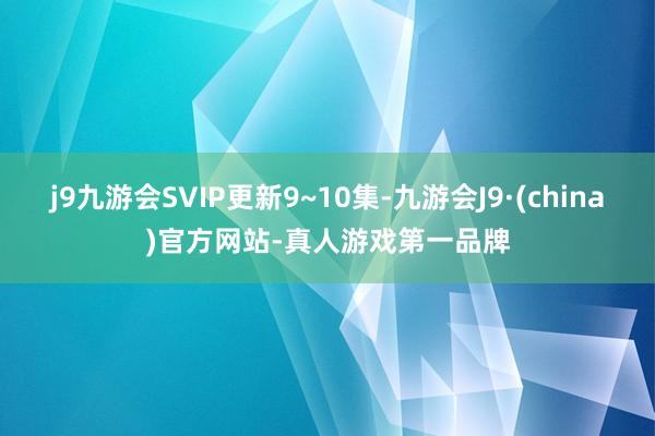 j9九游会SVIP更新9~10集-九游会J9·(china)官方网站-真人游戏第一品牌