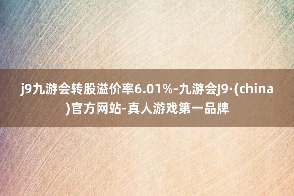 j9九游会转股溢价率6.01%-九游会J9·(china)官方网站-真人游戏第一品牌