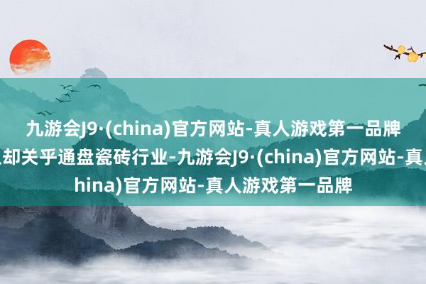 九游会J9·(china)官方网站-真人游戏第一品牌九游会J9本色上却关乎通盘瓷砖行业-九游会J9·(china)官方网站-真人游戏第一品牌