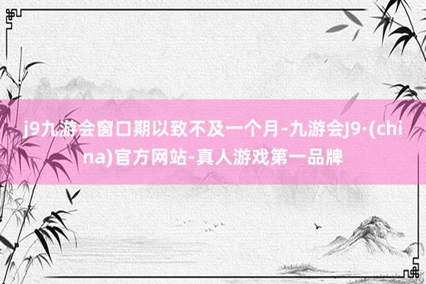 j9九游会窗口期以致不及一个月-九游会J9·(china)官方网站-真人游戏第一品牌