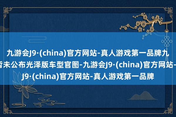 九游会J9·(china)官方网站-真人游戏第一品牌九游会J9　　  现在官方暂未公布光泽版车型官图-九游会J9·(china)官方网站-真人游戏第一品牌