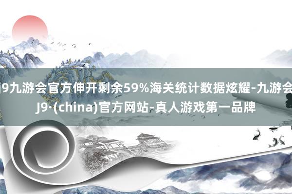 j9九游会官方伸开剩余59%海关统计数据炫耀-九游会J9·(china)官方网站-真人游戏第一品牌