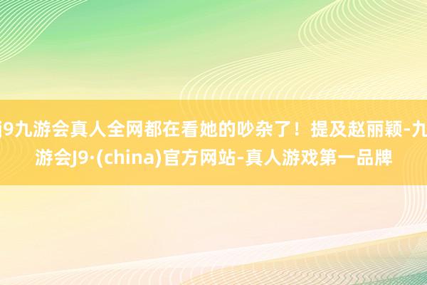 j9九游会真人全网都在看她的吵杂了！提及赵丽颖-九游会J9·(china)官方网站-真人游戏第一品牌