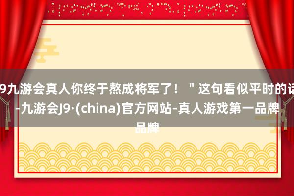 j9九游会真人你终于熬成将军了！＂这句看似平时的话-九游会J9·(china)官方网站-真人游戏第一品牌