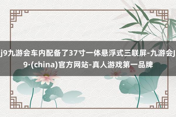 j9九游会车内配备了37寸一体悬浮式三联屏-九游会J9·(china)官方网站-真人游戏第一品牌