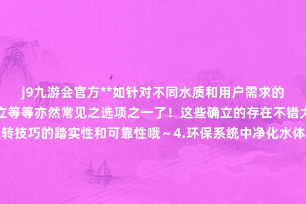 j9九游会官方**如针对不同水质和用户需求的定制型有想象设立实在立等等亦然常见之选项之一了！这些确立的存在不错大大升迁统统系统在运转技巧的踏实性和可靠性哦～4.环保系统中净化水体所需添加的各种化学品的计量供给所想象的稀零型号的居品呢~比如说有针对游池塘或浑水科罚厂的特定需求而研发的系列化居品供用户摄取哈~~5..其他关联行业液体药品简略溶液添加剂类的自动化配比和边界使用的机械类居品哟！！！这类居品