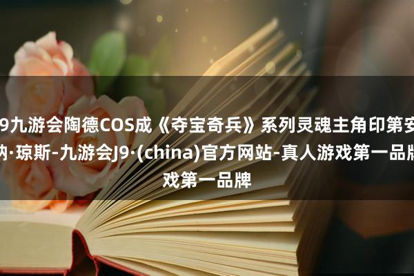 j9九游会陶德COS成《夺宝奇兵》系列灵魂主角印第安纳·琼斯-九游会J9·(china)官方网站-真人游戏第一品牌