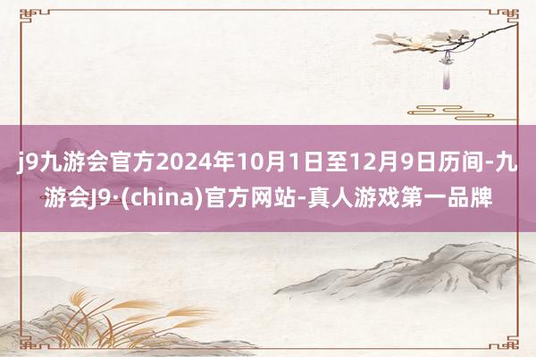 j9九游会官方2024年10月1日至12月9日历间-九游会J9·(china)官方网站-真人游戏第一品牌