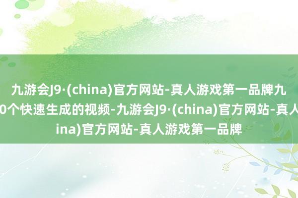 九游会J9·(china)官方网站-真人游戏第一品牌九游会J9以及500个快速生成的视频-九游会J9·(china)官方网站-真人游戏第一品牌