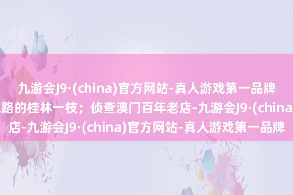 九游会J9·(china)官方网站-真人游戏第一品牌九游会J9回想海上丝绸之路的桂林一枝；侦查澳门百年老店-九游会J9·(china)官方网站-真人游戏第一品牌