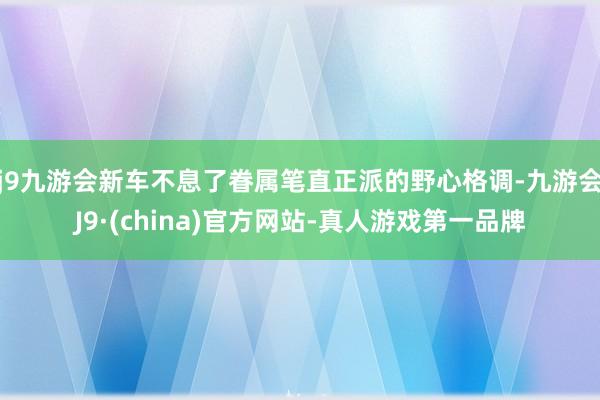 j9九游会新车不息了眷属笔直正派的野心格调-九游会J9·(china)官方网站-真人游戏第一品牌