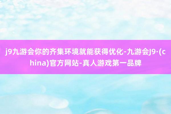 j9九游会你的齐集环境就能获得优化-九游会J9·(china)官方网站-真人游戏第一品牌