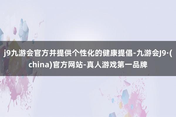 j9九游会官方并提供个性化的健康提倡-九游会J9·(china)官方网站-真人游戏第一品牌