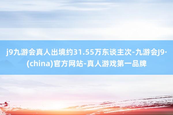 j9九游会真人出境约31.55万东谈主次-九游会J9·(china)官方网站-真人游戏第一品牌