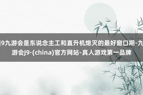 j9九游会是东说念主工和直升机熄灭的最好窗口期-九游会J9·(china)官方网站-真人游戏第一品牌