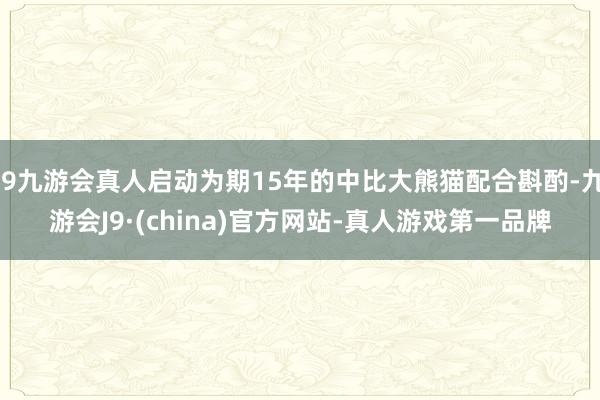 j9九游会真人启动为期15年的中比大熊猫配合斟酌-九游会J9·(china)官方网站-真人游戏第一品牌