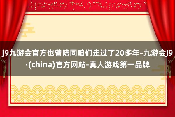 j9九游会官方也曾陪同咱们走过了20多年-九游会J9·(china)官方网站-真人游戏第一品牌