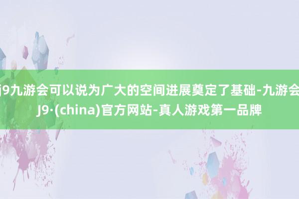 j9九游会可以说为广大的空间进展奠定了基础-九游会J9·(china)官方网站-真人游戏第一品牌