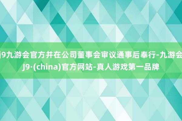 j9九游会官方并在公司董事会审议通事后奉行-九游会J9·(china)官方网站-真人游戏第一品牌