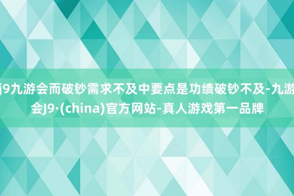 j9九游会而破钞需求不及中要点是功绩破钞不及-九游会J9·(china)官方网站-真人游戏第一品牌