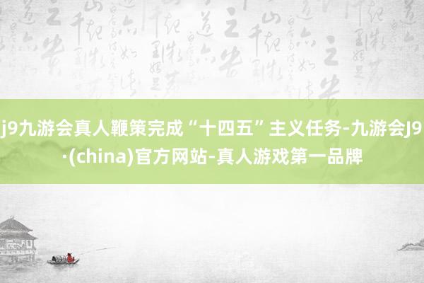 j9九游会真人鞭策完成“十四五”主义任务-九游会J9·(china)官方网站-真人游戏第一品牌