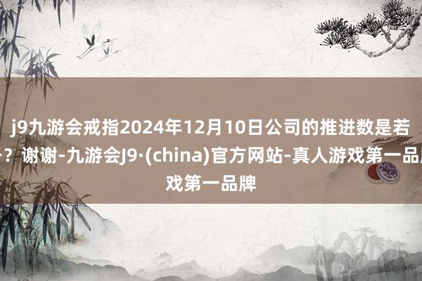 j9九游会戒指2024年12月10日公司的推进数是若干？谢谢-九游会J9·(china)官方网站-真人游戏第一品牌