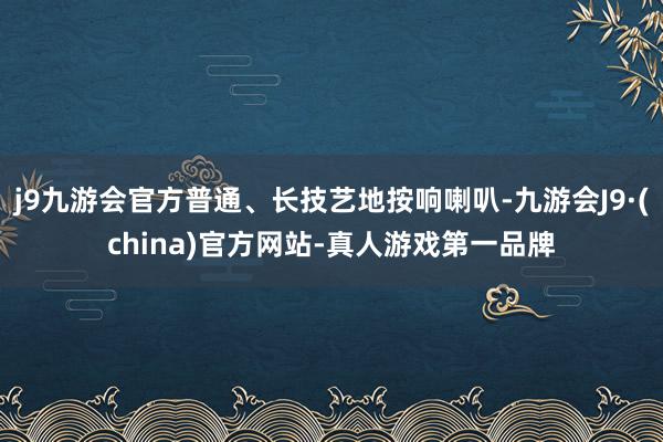 j9九游会官方普通、长技艺地按响喇叭-九游会J9·(china)官方网站-真人游戏第一品牌