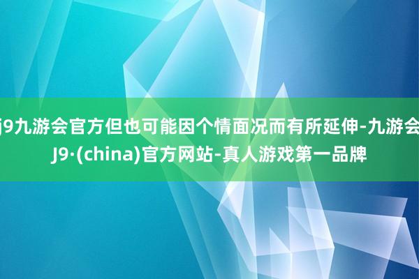 j9九游会官方但也可能因个情面况而有所延伸-九游会J9·(china)官方网站-真人游戏第一品牌