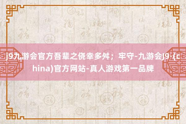 j9九游会官方吾辈之侥幸多舛；牢守-九游会J9·(china)官方网站-真人游戏第一品牌